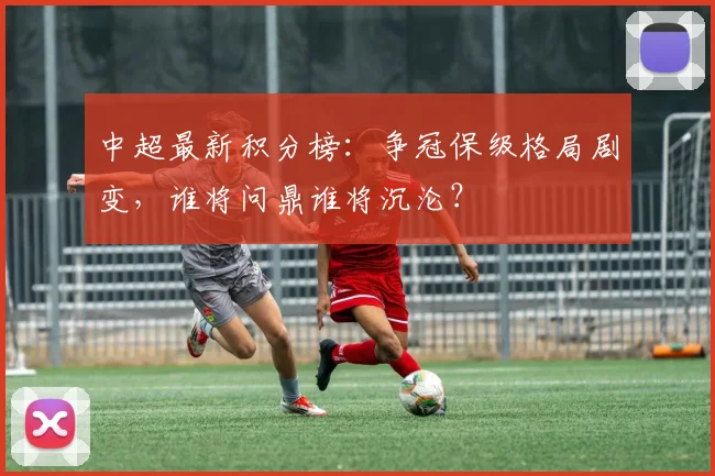 中超最新积分榜:争冠保级格局剧变,谁将问鼎谁将沉沦?
