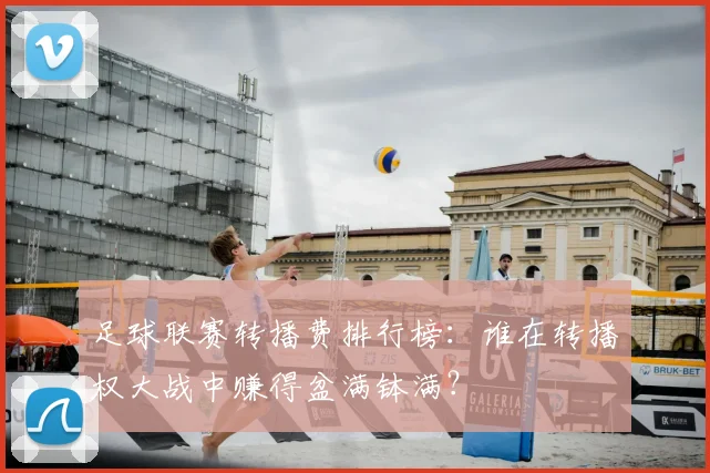 足球联赛转播费排行榜：谁在转播权大战中赚得盆满钵满？