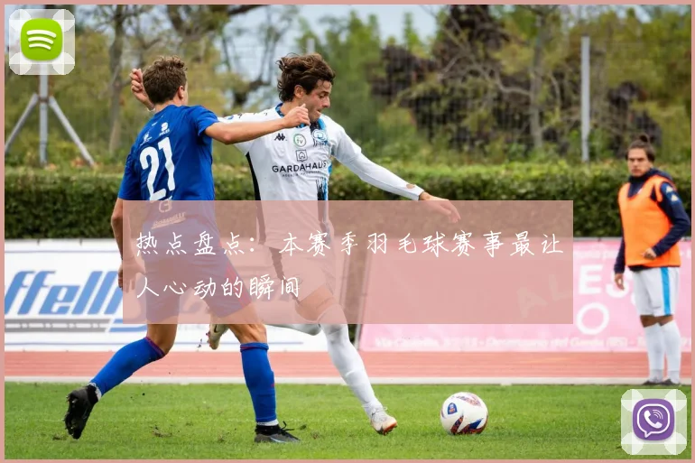 热点盘点：本赛季羽毛球赛事最让人心动的瞬间
