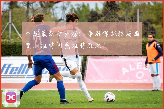 中超最新积分榜：争冠保级格局剧变，谁将问鼎谁将沉沦？