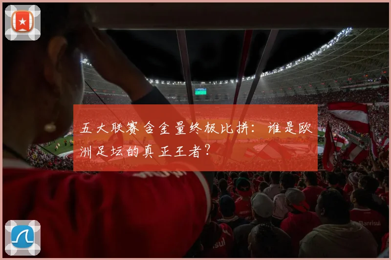 五大联赛含金量终极比拼:谁是欧洲足坛的真正王者?