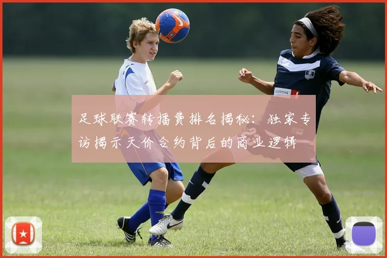 足球联赛转播费排名揭秘：独家专访揭示天价合约背后的商业逻辑