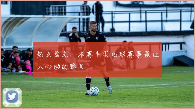 热点盘点：本赛季羽毛球赛事最让人心动的瞬间
